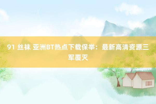 91 丝袜 亚洲BT热点下载保举：最新高清资源三军覆灭