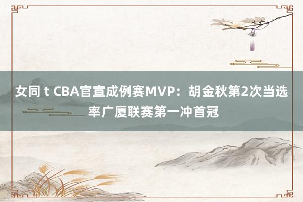 女同 t CBA官宣成例赛MVP：胡金秋第2次当选 率广厦联赛第一冲首冠