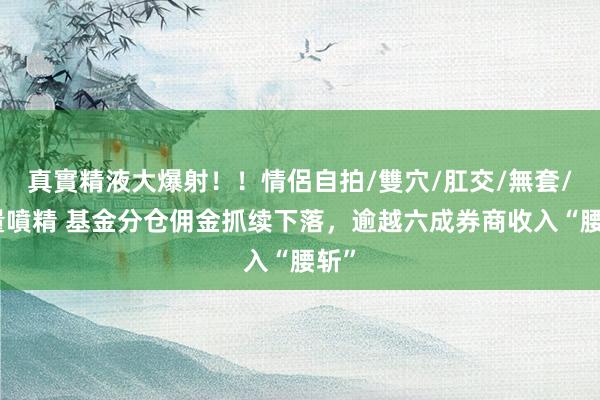 真實精液大爆射！！情侶自拍/雙穴/肛交/無套/大量噴精 基金分仓佣金抓续下落，逾越六成券商收入“腰斩”