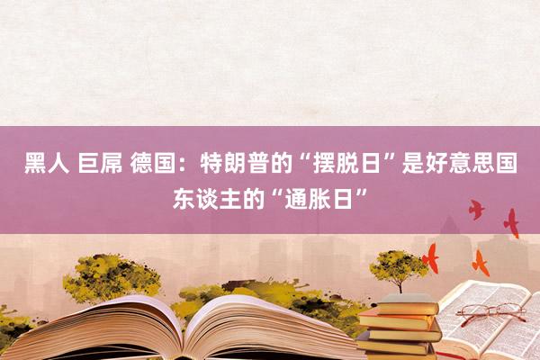黑人 巨屌 德国：特朗普的“摆脱日”是好意思国东谈主的“通胀日”