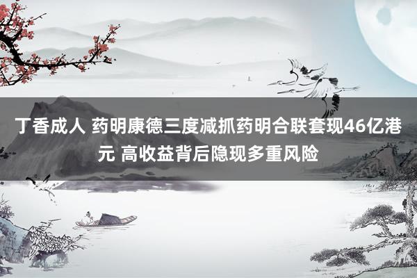 丁香成人 药明康德三度减抓药明合联套现46亿港元 高收益背后隐现多重风险