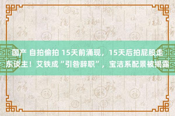国产 自拍偷拍 15天前涌现，15天后拍屁股走东谈主！艾铁成“引咎辞职”，宝洁系配景被揭露