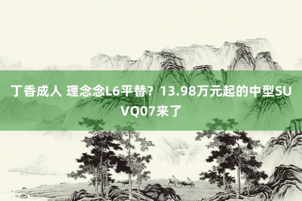 丁香成人 理念念L6平替？13.98万元起的中型SUVQ07来了