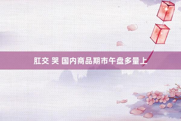 肛交 哭 国内商品期市午盘多量上
