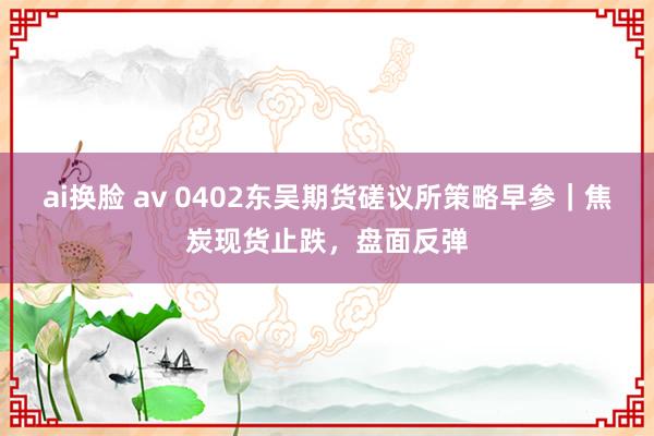ai换脸 av 0402东吴期货磋议所策略早参｜焦炭现货止跌，盘面反弹