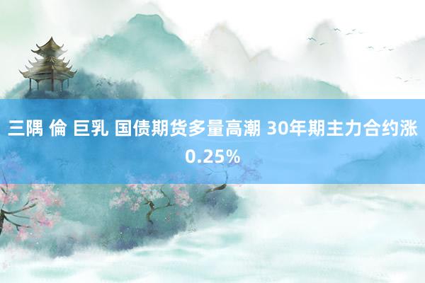 三隅 倫 巨乳 国债期货多量高潮 30年期主力合约涨0.25%