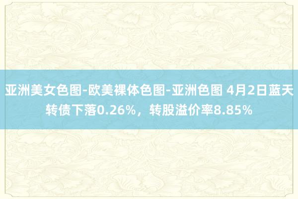 亚洲美女色图-欧美裸体色图-亚洲色图 4月2日蓝天转债下落0.26%，转股溢价率8.85%