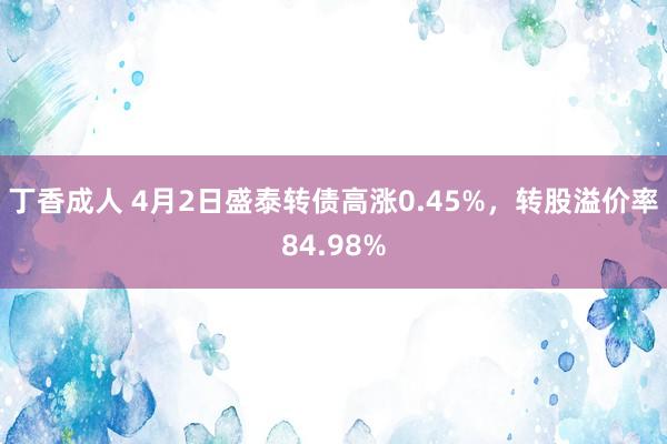 丁香成人 4月2日盛泰转债高涨0.45%，转股溢价率84.98%