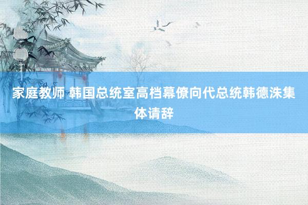 家庭教师 韩国总统室高档幕僚向代总统韩德洙集体请辞