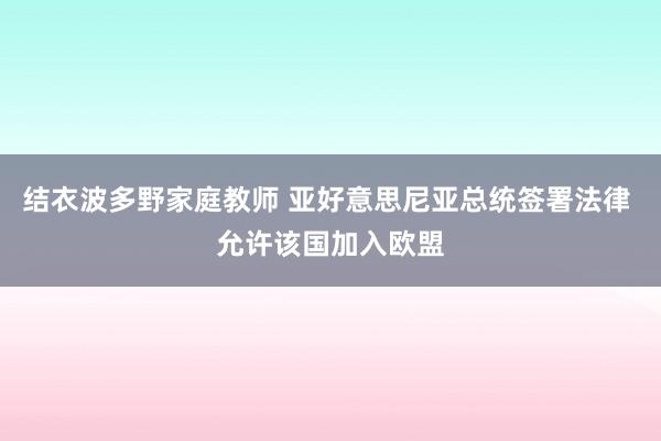 结衣波多野家庭教师 亚好意思尼亚总统签署法律 允许该国加入欧盟