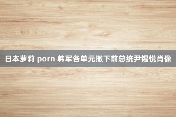 日本萝莉 porn 韩军各单元撤下前总统尹锡悦肖像