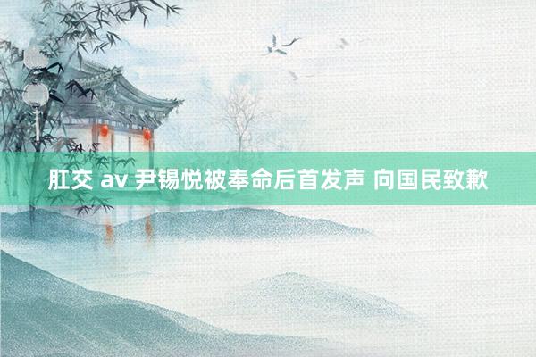 肛交 av 尹锡悦被奉命后首发声 向国民致歉
