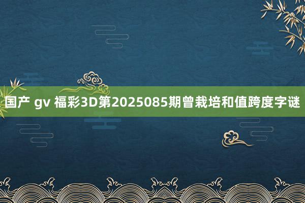 国产 gv 福彩3D第2025085期曾栽培和值跨度字谜