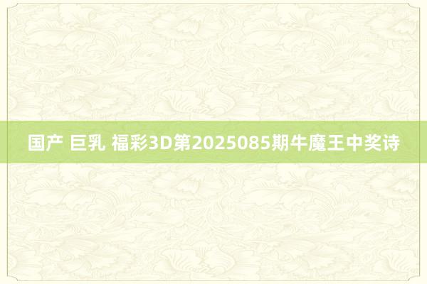 国产 巨乳 福彩3D第2025085期牛魔王中奖诗