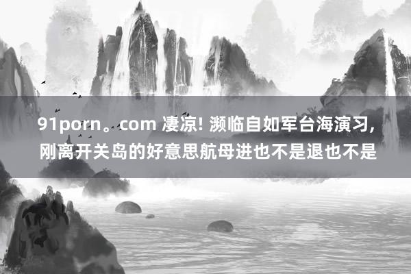 91porn。com 凄凉! 濒临自如军台海演习， 刚离开关岛的好意思航母进也不是退也不是