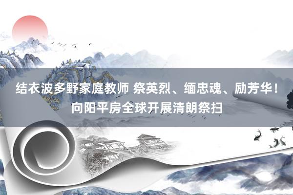 结衣波多野家庭教师 祭英烈、缅忠魂、励芳华！向阳平房全球开展清朗祭扫