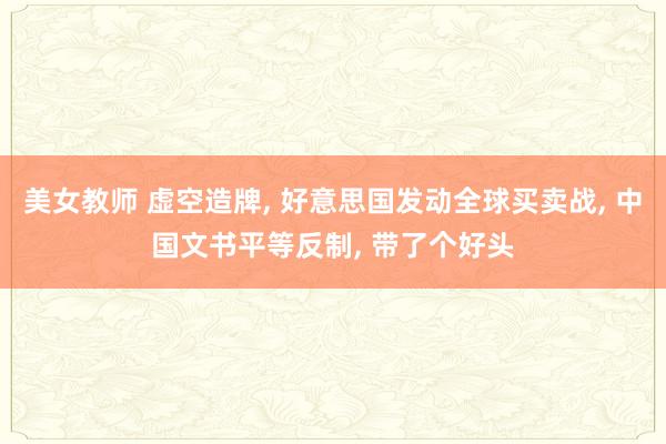 美女教师 虚空造牌， 好意思国发动全球买卖战， 中国文书平等反制， 带了个好头