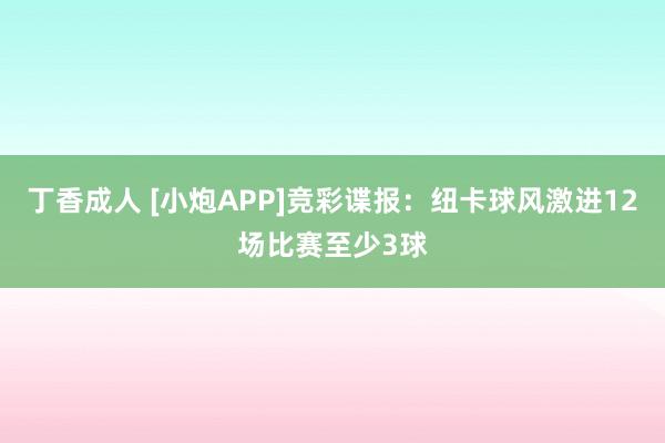 丁香成人 [小炮APP]竞彩谍报：纽卡球风激进12场比赛至少3球