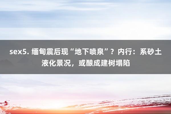 sex5. 缅甸震后现“地下喷泉”？内行：系砂土液化景况，或酿成建树塌陷