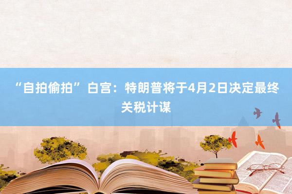 “自拍偷拍” 白宫：特朗普将于4月2日决定最终关税计谋