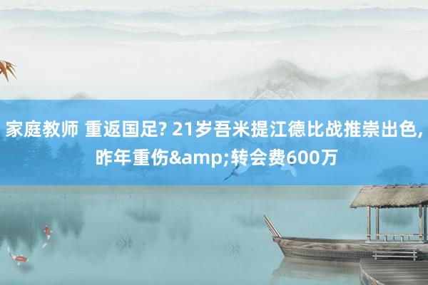 家庭教师 重返国足? 21岁吾米提江德比战推崇出色， 昨年重伤&转会费600万