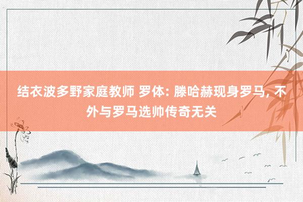 结衣波多野家庭教师 罗体: 滕哈赫现身罗马， 不外与罗马选帅传奇无关