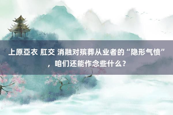 上原亞衣 肛交 消融对殡葬从业者的“隐形气愤”，咱们还能作念些什么？