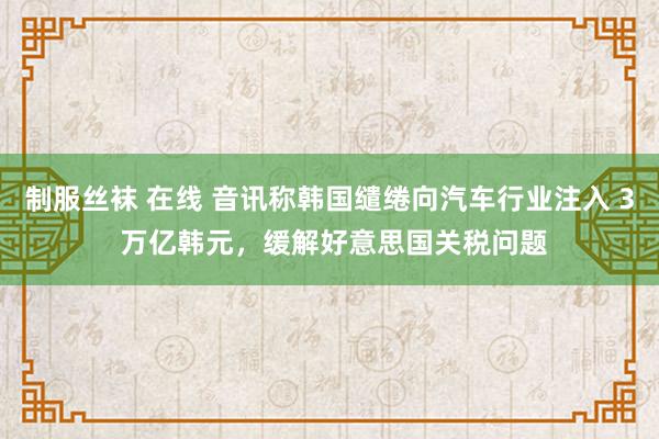 制服丝袜 在线 音讯称韩国缱绻向汽车行业注入 3 万亿韩元，缓解好意思国关税问题