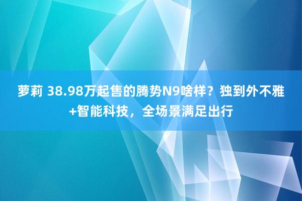 萝莉 38.98万起售的腾势N9啥样？独到外不雅+智能科技，全场景满足出行