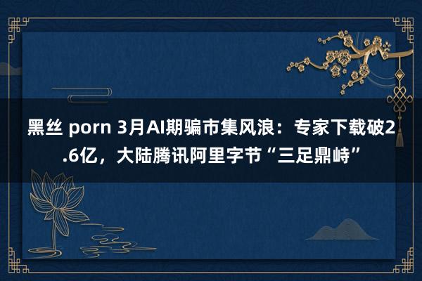 黑丝 porn 3月AI期骗市集风浪：专家下载破2.6亿，大陆腾讯阿里字节“三足鼎峙”
