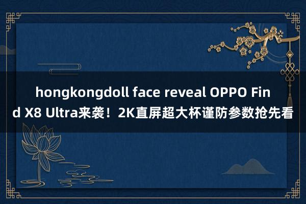 hongkongdoll face reveal OPPO Find X8 Ultra来袭！2K直屏超大杯谨防参数抢先看
