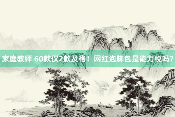家庭教师 60款仅2款及格！网红泡脚包是能力税吗？