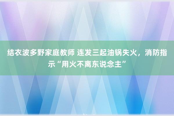 结衣波多野家庭教师 连发三起油锅失火，消防指示“用火不离东说念主”