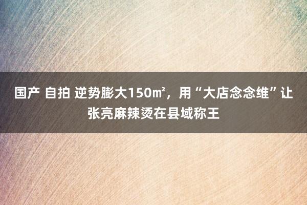 国产 自拍 逆势膨大150㎡，用“大店念念维”让张亮麻辣烫在县域称王