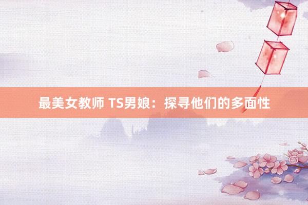 最美女教师 TS男娘：探寻他们的多面性