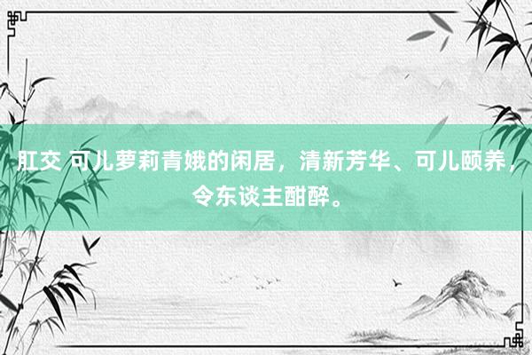 肛交 可儿萝莉青娥的闲居，清新芳华、可儿颐养，令东谈主酣醉。