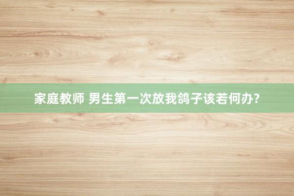 家庭教师 男生第一次放我鸽子该若何办?