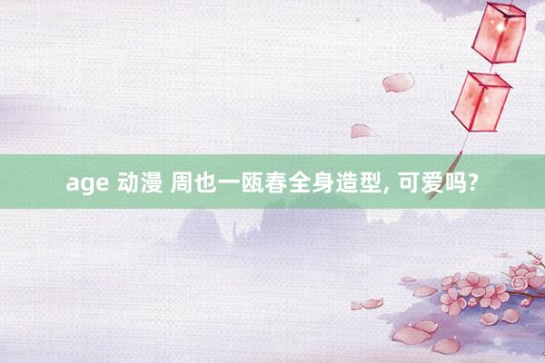 age 动漫 周也一瓯春全身造型， 可爱吗?