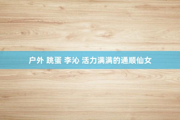 户外 跳蛋 李沁 活力满满的通顺仙女
