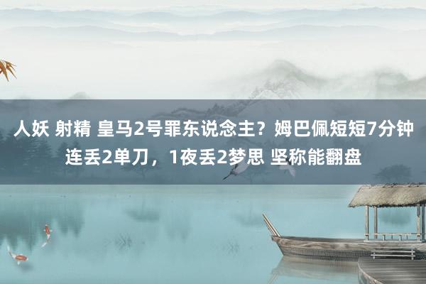 人妖 射精 皇马2号罪东说念主？姆巴佩短短7分钟连丢2单刀，1夜丢2梦思 坚称能翻盘
