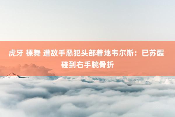 虎牙 裸舞 遭敌手恶犯头部着地韦尔斯：已苏醒 碰到右手腕骨折