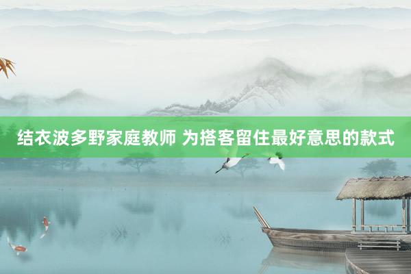 结衣波多野家庭教师 为搭客留住最好意思的款式