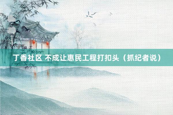 丁香社区 不成让惠民工程打扣头（抓纪者说）