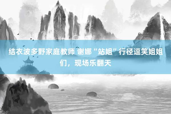 结衣波多野家庭教师 谢娜“站姐”行径逗笑姐姐们，现场乐翻天