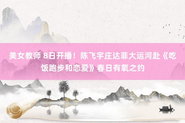 美女教师 8日开播！陈飞宇庄达菲大运河赴《吃饭跑步和恋爱》春日有氧之约