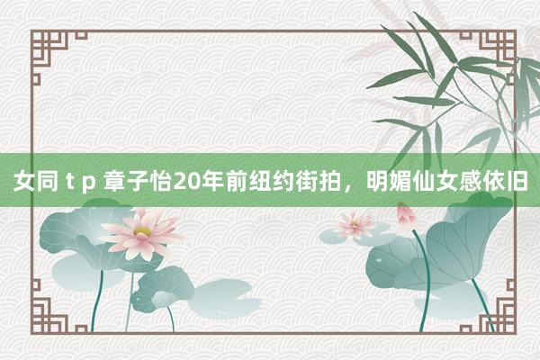 女同 t p 章子怡20年前纽约街拍，明媚仙女感依旧