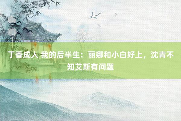 丁香成人 我的后半生：丽娜和小白好上，沈青不知艾斯有问题