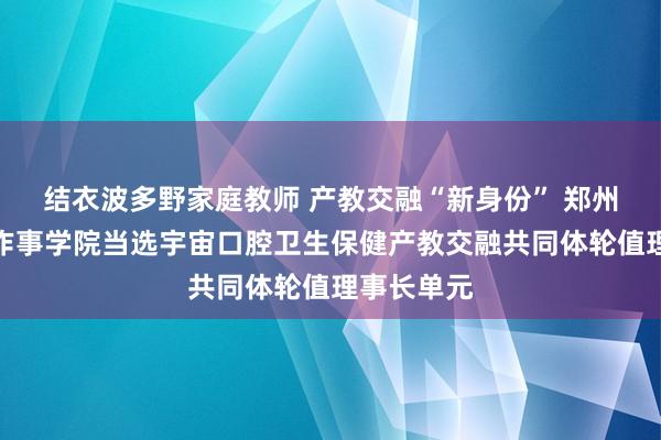 结衣波多野家庭教师 产教交融“新身份” 郑州医药健康作事学院当选宇宙口腔卫生保健产教交融共同体轮值理事长单元