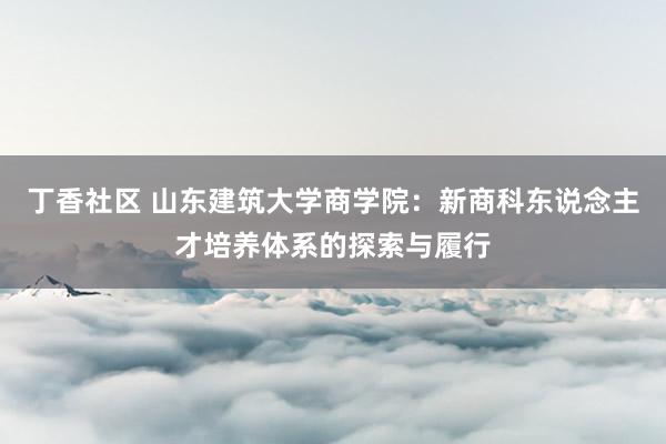 丁香社区 山东建筑大学商学院：新商科东说念主才培养体系的探索与履行