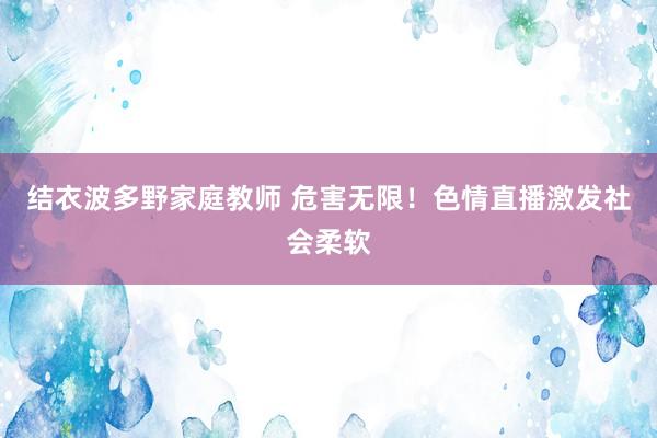 结衣波多野家庭教师 危害无限！色情直播激发社会柔软
